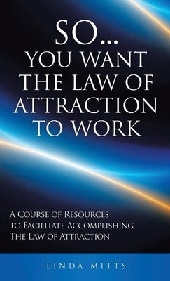 So...You Want the Law of Attraction to Work: A Course of Resources to Facilitate Accomplishing the Law of Attraction by Mitts, Linda