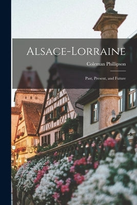 Alsace-Lorraine; Past, Present, and Future by Phillipson, Coleman