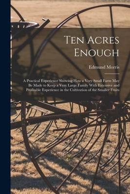 Ten Acres Enough: A Practical Experience Showing How a Very Small Farm May Be Made to Keep a Very Large Family With Extensive and Profit by Morris, Edmund