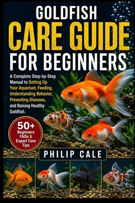 Goldfish Care Guide for Beginners: A Complete Step-by-Step Manual to Setting Up Your Aquarium, Feeding, Understanding Behavior, Preventing Diseases, a by Cale, Philip