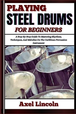 Playing Steel Drums for Beginners: A Step-By-Step Guide To Mastering Rhythms, Techniques, And Melodies On The Caribbean Percussion Instrument by Lincoln, Axel