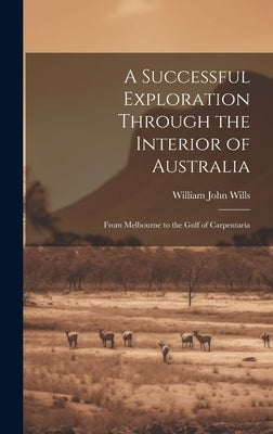 A Successful Exploration Through the Interior of Australia: From Melbourne to the Gulf of Carpentaria by Wills, William John