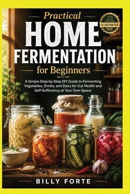 Practical Home Fermentation for Beginners: A Simple Step-by-Step DIY Guide to Fermenting Vegetables, Drinks, and Dairy for Gut Health and Self-Suffici by Forte, Billy