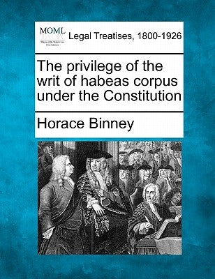 The Privilege of the Writ of Habeas Corpus Under the Constitution by Binney, Horace