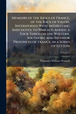 Memoirs of the Kings of France, of the Race of Valois. Interspersed With Interesting Anecdotes; to Which is Added, a Tour Through the Western, Souther by Wraxall, Nathaniel William