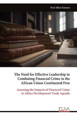 The Need for Effective Leadership in Combating Financial Crime in the African Union Continental Free by Kamara, Paul Allieu
