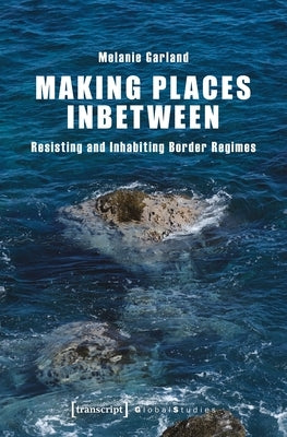 Making Places Inbetween: Resisting and Inhabiting Border Regimes by Garland, Melanie