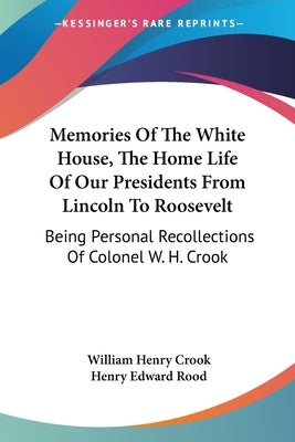 Memories Of The White House, The Home Life Of Our Presidents From Lincoln To Roosevelt: Being Personal Recollections Of Colonel W. H. Crook by Crook, William Henry