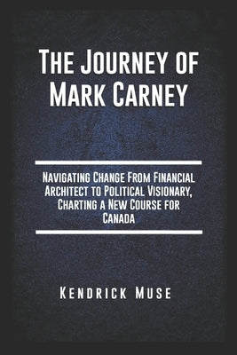 The Journey of Mark Carney: Navigating Change From Financial Architect to Political Visionary, Charting a New Course for Canada by Muse, Kendrick