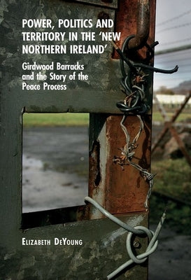 Power, Politics and Territory in the 'New Northern Ireland': Girdwood Barracks and the Story of the Peace Process by DeYoung, Elizabeth
