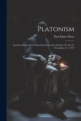 Platonism: Lectures Delivered At Princeton University, October 29, 30, 31, November 6, 7, 1917 by More, Paul Elmer