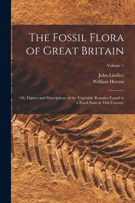 The Fossil Flora of Great Britain: Or, Figures and Descriptions of the Vegetable Remains Found in a Fossil State in This Country; Volume 1 by Lindley, John
