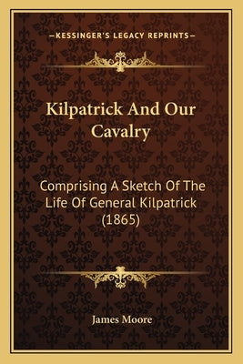 Kilpatrick And Our Cavalry: Comprising A Sketch Of The Life Of General Kilpatrick (1865) by Moore, James