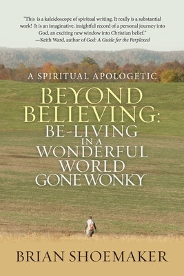 Beyond Believing: Be-Living in a Wonderful World Gone Wonky: A Spiritual Apologetic by Shoemaker, Brian