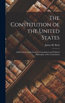 The Constitution of the United States: A Brief Study of the Genesis, Formulation and Political Philosophy of the Constitution by Beck, James M.