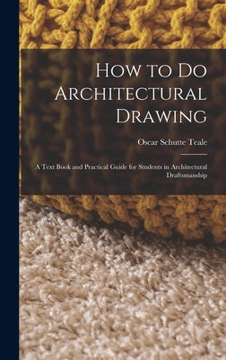 How to Do Architectural Drawing: A Text Book and Practical Guide for Students in Architectural Draftsmanship by Teale, Oscar Schutte