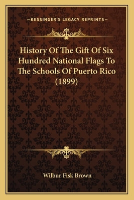 History Of The Gift Of Six Hundred National Flags To The Schools Of Puerto Rico (1899) by Brown, Wilbur Fisk