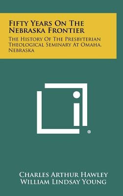 Fifty Years on the Nebraska Frontier: The History of the Presbyterian Theological Seminary at Omaha, Nebraska by Hawley, Charles Arthur