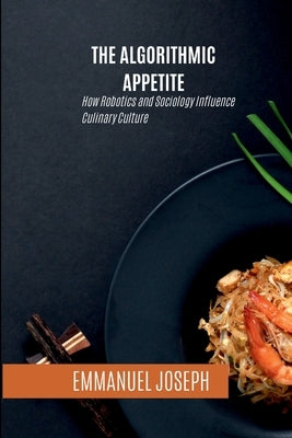 The Algorithmic Appetite, How Robotics and Sociology Influence Culinary Culture by Joseph, Emmanuel