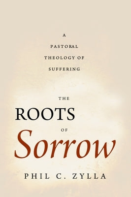 The Roots of Sorrow: A Pastoral Theology of Suffering by Zylla, Phil C.