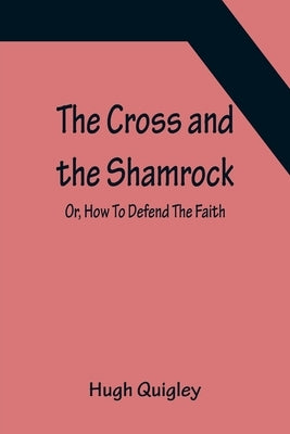 The Cross and the Shamrock; Or, How To Defend The Faith. An Irish-American Catholic Tale Of Real Life, Descriptive Of The Temptations, Sufferings, Tri by Quigley, Hugh