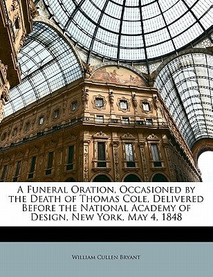 A Funeral Oration, Occasioned by the Death of Thomas Cole, Delivered Before the National Academy of Design, New York, May 4, 1848 by Bryant, William Cullen