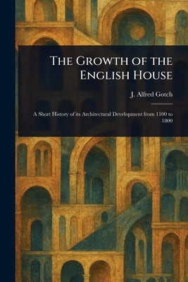 The Growth of the English House by Gotch, J. Alfred (John Alfred)