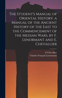 The Student's Manual of Oriental History. a Manual of the Ancient History of the East to the Commencement of the Median Wars, by F. Lenormant and E. C by Lenormant, Charles François