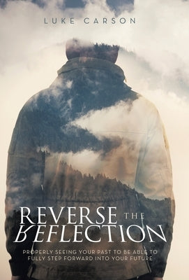 Reverse The Reflection: Properly seeing your past to be able to fully step forward into your future by Carson, Luke