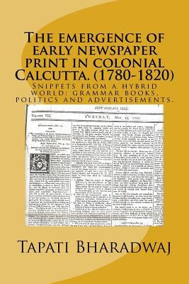 The emergence of early newspaper print in colonial Calcutta. (1780-1820): Snippets from a hybrid world: grammar books, politics and advertisements. by Bharadwaj, Tapati