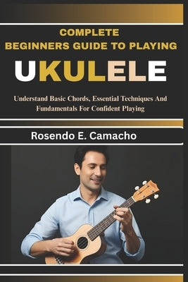Complete Beginners Guide To Playing Ukulele: Understand Basic Chords, Essential Techniques And Fundamentals For Confident Playing by Camacho, Rosendo E.