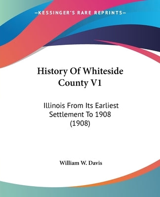 History Of Whiteside County V1: Illinois From Its Earliest Settlement To 1908 (1908) by Davis, William W.