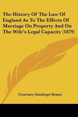 The History Of The Law Of England As To The Effects Of Marriage On Property And On The Wife's Legal Capacity (1879) by Kenny, Courtney Stanhope
