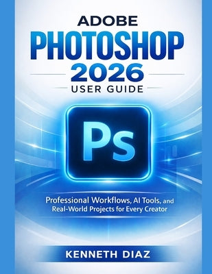 Adobe Photoshop 2026 User Guide: Professional Workflows, AI Tools, and Real-World Projects for Every Creator by Diaz, Kenneth