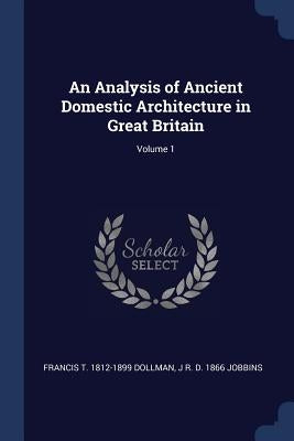 An Analysis of Ancient Domestic Architecture in Great Britain; Volume 1 by Dollman, Francis T. 1812-1899