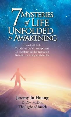 7 Mysteries of Life Unfolded for Awakening: Three-Fold Path: to Catalyze the Alchemy Process; to Transform Self for Realization; to Fulfill the True P by Huang, Jeremy Ju