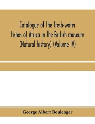Catalogue of the fresh-water fishes of Africa in the British museum (Natural history) (Volume IV) by Albert Boulenger, George