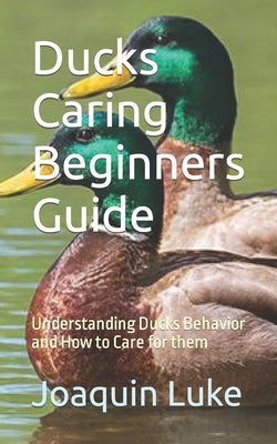 Ducks Caring Beginners Guide: Understanding Ducks Behavior and How to Care for them by Luke, Joaquin