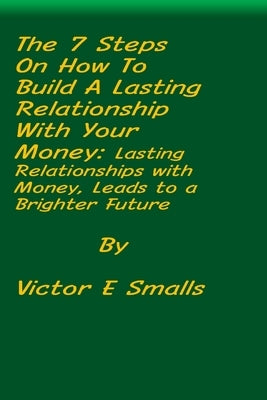 The 7 Steps on How To Build A Lasting Relationship With Your Money: Lasting Relationships with Money, Leads to a Brighter Future by Smalls, Victor E.