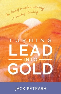Turning Lead Into Gold: The Transformative Alchemy of Waldorf Teaching by Petrash, Jack