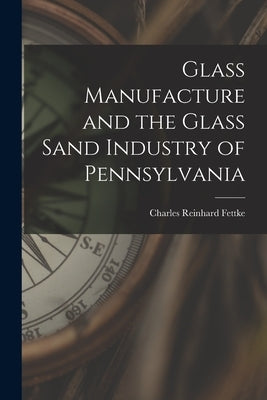 Glass Manufacture and the Glass Sand Industry of Pennsylvania by Fettke, Charles Reinhard
