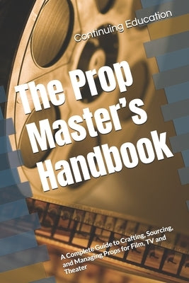 The Prop Master's Handbook: A Complete Guide to Crafting, Sourcing, and Managing Props for Film, TV and Theater by Education, Continuing