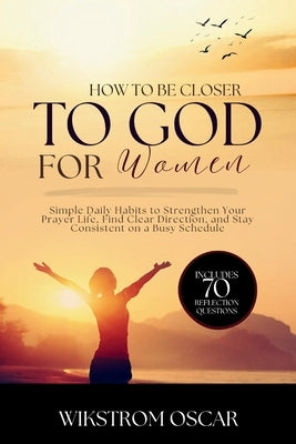 How to Get Closer to God for Women: Simple Daily Habits to Strengthen Your Prayer Life, Find Clear Direction, and Stay Consistent on a Busy Schedule by Oscar, Wikstrom