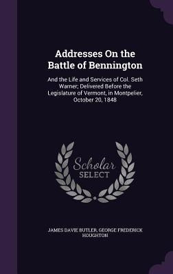 Addresses On the Battle of Bennington: And the Life and Services of Col. Seth Warner; Delivered Before the Legislature of Vermont, in Montpelier, Octo by Butler, James Davie