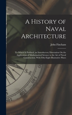 A History of Naval Architecture: To Which Is Prefixed, an Introductory Disertation On the Application of Mathematical Science to the Art of Naval Cons by Fincham, John