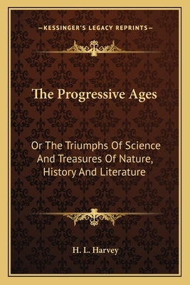 The Progressive Ages: Or The Triumphs Of Science And Treasures Of Nature, History And Literature by Harvey, H. L.