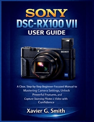 Sony DSC-RX100 VII User Guide: A Clear, Step-by-Step Beginner-Focused Manual to Mastering Camera Settings, Unlock Powerful Features, and Capture Stunn by G. Smith, Xavier