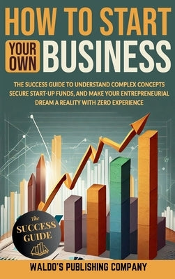 How to Start Your Own Business: The Success Guide to Understand Complex Concepts, Secure Start-Up Funds, and Make Your Entrepreneurial Dream a Reality by Company, Waldo's Publishing