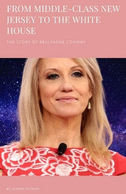 From Middle-Class New Jersey to the White House: The Story of Kellyanne Conway by Ajaero, Stanley Chibundu
