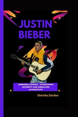 Justin Bieber: Unbroken Journey - Overcoming Adversity and Embracing Authenticity by Darden, Shenika